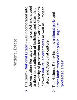 National Estate

The term (‘National Estate’) was incorporated into
the Australian Heritage Commission Act and is used
to describe a collection of buildings and sites that
are worthy of preservation for a variety of reasons.
It covers natural environments as well as European
history and Aboriginal culture.
The National Estate includes national parks and
other lands reserved for public usage i.e.
‘protected areas’.
 