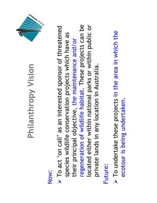 Philanthropy Vision

Now:
  To act ‘on call’ as an interested sponsor of threatened
  species wildlife conservation projects which have as
  their principal objective, the maintenance and/or
  regeneration of wildlife habitat. These projects can be
  located either within national parks or within public or
  private lands in any location in Australia.
Future:
  To undertake these projects in the area in which the
  ecotour is being undertaken.
 