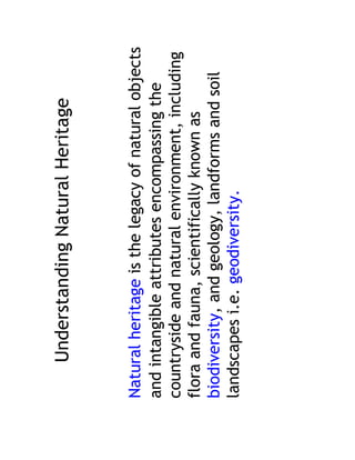 Understanding Natural Heritage


Natural heritage is the legacy of natural objects
and intangible attributes encompassing the
countryside and natural environment, including
flora and fauna, scientifically known as
biodiversity, and geology, landforms and soil
landscapes i.e. geodiversity.
 