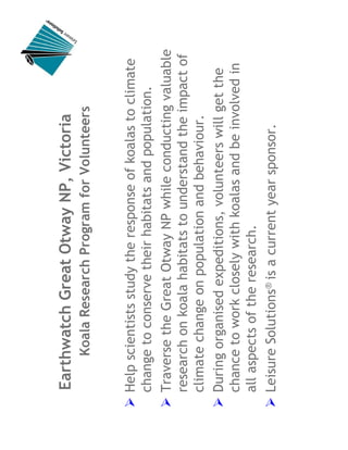 Earthwatch Great Otway NP, Victoria
     Koala Research Program for Volunteers


Help scientists study the response of koalas to climate
change to conserve their habitats and population.
Traverse the Great Otway NP while conducting valuable
research on koala habitats to understand the impact of
climate change on population and behaviour.
During organised expeditions, volunteers will get the
chance to work closely with koalas and be involved in
all aspects of the research.
Leisure Solutions® is a current year sponsor.
 