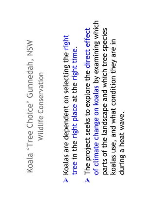 Koala ‘Tree Choice’ Gunnedah, NSW
          Wildlife Conservation


Koalas are dependent on selecting the right
tree in the right place at the right time.
The project seeks to explore the direct effect
of climate change on koalas by examining which
parts of the landscape and which tree species
koalas use, and what condition they are in
during a heat wave.
 