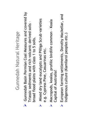 Gunnedah Natural Heritage
 Gunnedah Basin Permian Coal Measures and covered by
Triassic sediments and rich volcanic derived soils –
broad flood plains with class 1 to 5 soils.
 Mixed dry land eucalypts and Pilliga Scrub varieties
e.g. Cypress Pine, Casuarinas etc.
Macropods, koalas, profilic birdlife common – Koala
Capital of Australia!
European farming settlements, Dorothy Mackellar, and
indigenous culture (Kamilaroi peoples etc.)
 