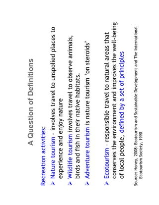A Question of Definitions
Recreation activities:
   Nature tourism – involves travel to unspolied places to
   experience and enjoy nature
   Wildlife tourism involves travel to observe animals,
   birds and fish in their native habitats.
   Adventure tourism is nature tourism ‘on steroids’


   Ecotourism – responsible travel to natural areas that
   conserves the environment and improves the well-being
   of local people, defined by a set of principles

Source: Honey, 2008: Ecotourism and Sustainable Development and The International
   Ecotourism Society, 1990
 