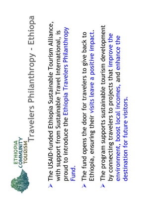 Travelers Philanthropy - Ethiopa

The USAID-funded Ethiopia Sustainable Tourism Alliance,
with support from Sustainable Travel International, is
proud to introduce the Ethiopia Travelers Philanthropy
Fund.
The fund opens the door for travelers to give back to
Ethiopia, ensuring their visits leave a positive impact.
The program supports sustainable tourism development
by connecting travelers to projects that improve the
environment, boost local incomes, and enhance the
destination for future visitors.
 