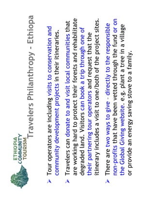 Travelers Philanthropy - Ethiopa

Tour operators are including visits to conservation and
community development projects in their itineraries.
Travelers can donate to and visit local communities that
are working hard to protect their forests and rehabilitate
degraded land. Visitors can book a trip through one of
their partnering tour operators and request that the
itinerary includes a visit to one/both of the project sites.
There are two ways to give – directly to the responsible
non-profits that have been vetted through the fund or on
the Global Giving website. e.g. plant a tree in a village
or provide an energy saving stove to a family.
 