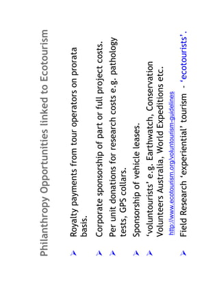 Philanthropy Opportunities linked to Ecotourism

    Royalty payments from tour operators on prorata
    basis.
    Corporate sponsorship of part or full project costs.
    Per unit donations for research costs e.g. pathology
    tests, GPS collars.
    Sponsorship of vehicle leases.
    ‘voluntourists’ e.g. Earthwatch, Conservation
    Volunteers Australia, World Expeditions etc.
    http://www.ecotourism.org/voluntourism-guidelines

    Field Research ‘experiential’ tourism - ‘ecotourists’.
 
