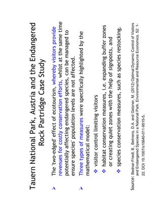 Tauern National Park, Austria and the Endangered
            Rock Partridge Case Study
        The 'two-edged' effect of ecotourism, whereby visitors provide
        revenues for costly conservation efforts, whilst at the same time
        potentially affecting endangered species, can be managed to
        ensure species' population levels are not affected.
        Three types of measures were specifically highlighted by the
        mathematical model:
              visitor control limiting visitors
              habitat conservation measures, i.e. expanding buffer zones
              or creating quiet zones with the help of signposts, and
              species conservation measures, such as species restocking.

Source: Bednar-Friedl, B., Behrens, D.A. and Getzner, M. (2012) Optimal Dynamic Control of Visitors
        and Endangered Species in a National Park. Environmental and Resource Economics. 52: 1-
        22. DOI 10.1007/s10640-011-9515-5.
 