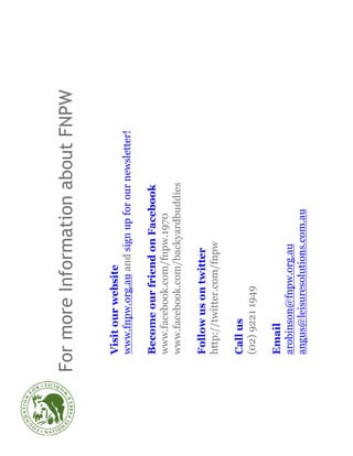 For more Information about FNPW

 Visit our website
 www.fnpw.org.au and sign up for our newsletter!

 Become our friend on Facebook
 www.facebook.com/fnpw.1970
 www.facebook.com/backyardbuddies

 Follow us on twitter
 http://twitter.com/fnpw

 Call us
 (02) 9221 1949

 Email
 arobinson@fnpw.org.au
 angus@leisuresolutions.com.au
 