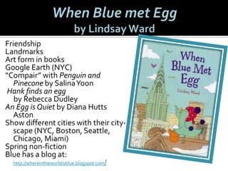 Friendship
Landmarks
Art form in books
Google Earth (NYC)
“Compair” with Penguin and
Pinecone by Salina Yoon
Hank finds an egg
by Rebecca Dudley
An Egg is Quiet by Diana Hutts
Aston
Show different cities with their cityscape (NYC, Boston, Seattle,
Chicago, Miami)
Spring non-fiction
Blue has a blog at:
http://whereintheworldisblue.blogspot.com/

 