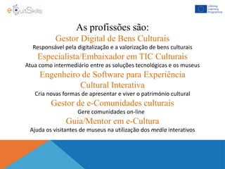 As profissões são:
Gestor Digital de Bens Culturais
Responsável pela digitalização e a valorização de bens culturais
Especialista/Embaixador em TIC Culturais
Atua como intermediário entre as soluções tecnológicas e os museus
Engenheiro de Software para Experiência
Cultural Interativa
Cria novas formas de apresentar e viver o património cultural
Gestor de e-Comunidades culturais
Gere comunidades on-line
Guia/Mentor em e-Cultura
Ajuda os visitantes de museus na utilização dos media interativos
 