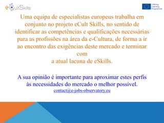 Uma equipa de especialistas europeus trabalha em
conjunto no projeto eCult Skills, no sentido de
identificar as competências e qualificações necessárias
para as profissões na área da e-Cultura, de forma a ir
ao encontro das exigências deste mercado e terminar
com
a atual lacuna de eSkills.
A sua opinião é importante para aproximar estes perfis
às necessidades do mercado o melhor possível.
contact@e-jobs-observatory.eu
 