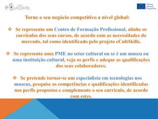 Torne o seu negócio competitivo a nível global:
 Se representa um Centro de Formação Profissional, alinhe os
currículos dos seus cursos, de acordo com as necessidades do
mercado, tal como identificado pelo projeto eCultSkills.
 Se representa uma PME no setor cultural ou se é um museu ou
uma instituição cultural, veja os perfis e adeque as qualificações
dos seus colaboradores.
 Se pretende tornar-se um especialista em tecnologias nos
museus, pesquise as competências e qualificações identificadas
nos perfis propostos e complemente o seu currículo, de acordo
com estes.
 