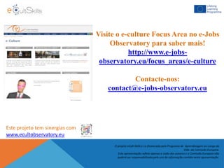 Visite o e-culture Focus Area no e-Jobs
Observatory para saber mais!
http://www.e-jobs-
observatory.eu/focus_areas/e-culture
Contacte-nos:
contact@e-jobs-observatory.eu
Este projeto tem sinergias com
www.ecultobservatory.eu
O projeto eCult Skills é co-financiado pelo Programa de Aprendizagem ao Longo da
Vida da Comissão Europeia.
Esta apresentação reflete apenas a visão dos autores e a Comissão Europeia não
poderá ser responsabilizada pelo uso da informação contida nesta apresentação.
 