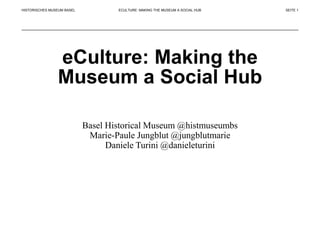 HISTORISCHES MUSEUM BASEL
eCulture: Making the
Museum a Social Hub
Basel Historical Museum @histmuseumbs
Marie-Paule Jungblut @jungblutmarie
Daniele Turini @danieleturini
ECULTURE: MAKING THE MUSEUM A SOCIAL HUB SEITE 1
 