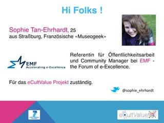 Hi Folks !!
Sophie Tan-Ehrhardt, 25 !
aus Straßburg, Französische «Museogeek»!
Referentin für Öffentlichkeitsarbeit
und Community Manager bei EMF -
the Forum of e-Excellence. !
Für das eCultValue Projekt zuständig.!
@sophie_ehrhardt	
  
 