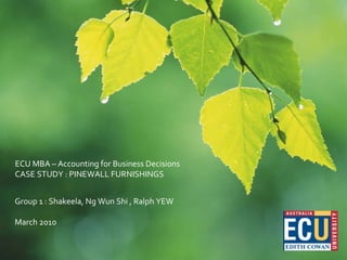 ECU MBA – Accounting for Business Decisions CASE STUDY : PINEWALL FURNISHINGS  Group 1 : Shakeela, Ng Wun Shi , Ralph YEW March 2010 