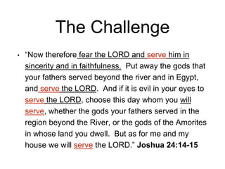 The Challenge
• “Now therefore fear the LORD and serve him in
sincerity and in faithfulness. Put away the gods that
your fathers served beyond the river and in Egypt,
and serve the LORD. And if it is evil in your eyes to
serve the LORD, choose this day whom you will
serve, whether the gods your fathers served in the
region beyond the River, or the gods of the Amorites
in whose land you dwell. But as for me and my
house we will serve the LORD.” Joshua 24:14-15
 