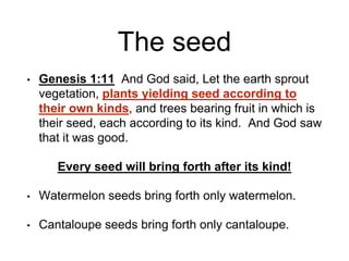 The seed
• Genesis 1:11 And God said, Let the earth sprout
vegetation, plants yielding seed according to
their own kinds, and trees bearing fruit in which is
their seed, each according to its kind. And God saw
that it was good.
Every seed will bring forth after its kind!
• Watermelon seeds bring forth only watermelon.
• Cantaloupe seeds bring forth only cantaloupe.
 