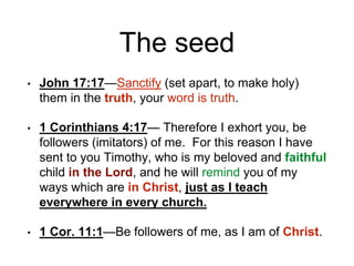 The seed
• John 17:17—Sanctify (set apart, to make holy)
them in the truth, your word is truth.
• 1 Corinthians 4:17— Therefore I exhort you, be
followers (imitators) of me. For this reason I have
sent to you Timothy, who is my beloved and faithful
child in the Lord, and he will remind you of my
ways which are in Christ, just as I teach
everywhere in every church.
• 1 Cor. 11:1—Be followers of me, as I am of Christ.
 