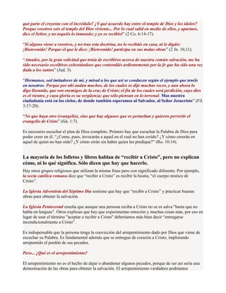qué parte el creyente con el incrédulo? ¿Y qué acuerdo hay entre el templo de Dios y los ídolos?
Porque vosotros sois el templo del Dios viviente... Por lo cual salid en medio de ellos, y apartaos,
dice el Señor, y no toquéis lo inmundo; y yo os recibiré” (2 Co. 6:14-17).

“Si alguno viene a vosotros, y no trae esta doctrina, no lo recibáis en casa, ni le digáis:
¡Bienvenido! Porque el que le dice: ¡Bienvenido! participa en sus malas obras” (2 Jn. 10,11).

“Amados, por la gran solicitud que tenía de escribiros acerca de nuestra común salvación, me ha
sido necesario escribiros exhortándoos que contendáis ardientemente por la fe que ha sido una vez
dada a los santos” (Jud. 3).

“Hermanos, sed imitadores de mí, y mirad a los que así se conducen según el ejemplo que tenéis
en nosotros. Porque por ahí andan muchos, de los cuales os dije muchas veces, y aun ahora lo
digo llorando, que son enemigos de la cruz de Cristo; el fin de los cuales será perdición, cuyo dios
es el vientre, y cuya gloria es su vergüenza; que sólo piensan en lo terrenal. Mas nuestra
ciudadanía está en los cielos, de donde también esperamos al Salvador, al Señor Jesucristo” (Fil.
3:17-20).

“No que haya otro (evangelio), sino que hay algunos que os perturban y quieren pervertir el
evangelio de Cristo” (Gá. 1:7).

Es necesario escuchar el plan de Dios completo. Primero hay que escuchar la Palabra de Dios para
poder creer en él, “¿Como, pues, invocarán a aquel en el cual no han creído? ¿Y cómo creerán en
aquel de quien no han oído? ¿Y cómo oirán sin haber quien les predique?” (Ro. 10:14).


La mayoría de los folletos y libros hablan de “recibir a Cristo”, pero no explican
cómo, ni lo qué significa. Sólo dicen que hay que hacerlo.
Hay otros grupos religiosos que utilizan la misma frase pero con significado diferente. Por ejemplo,
la secta católica romana dice que “recibir a Cristo” es recibir la hostia, “el cuerpo místico de
Cristo”.

La Iglesia Adventista del Séptimo Día sostiene que hay que “recibir a Cristo” y practicar buenas
obras para obtener la salvación.

La Iglesia Pentecostal enseña que aunque una persona reciba a Cristo no se es salva "hasta que no
habla en lenguas". Otros explican que hay que experimentar emoción y muchas cosas más, por eso en
lugar de usar el término "aceptar o recibir a Cristo" deberíamos más bien decir “entregarse
incondicionalmente a Cristo”.

Es indispensable que la persona tenga la convicción del arrepentimiento dado por Dios que viene de
escuchar su Palabra. Es fundamental además que se entregue de corazón a Cristo, implorando
arrepentido el perdón de sus pecados.

Pero... ¿Qué es el arrepentimiento?

El arrepentimiento no es el hecho de dejar o abandonar algunos pecados, porque de ser así sería una
demostración de las obras para obtener la salvación. El arrepentimiento verdadero podríamos
 