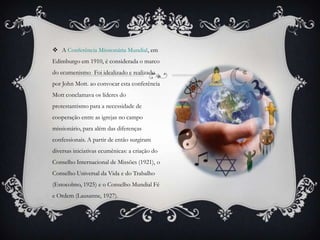  A Conferência Missionária Mundial, em
Edimburgo em 1910, é considerada o marco
do ecumenismo . Foi idealizado e realizado
por John Mott. ao convocar esta conferência
Mott conclamava os líderes do
protestantismo para a necessidade de
cooperação entre as igrejas no campo
missionário, para além das diferenças
confessionais. A partir de então surgiram
diversas iniciativas ecumênicas: a criação do
Conselho Internacional de Missões (1921), o
Conselho Universal da Vida e do Trabalho
(Estocolmo, 1925) e o Conselho Mundial Fé
e Ordem (Lausanne, 1927).
 