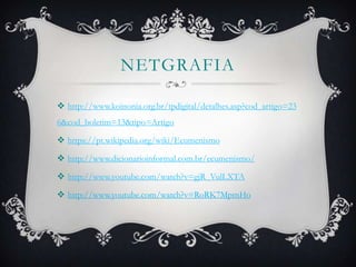 NETGRAFIA
 http://www.koinonia.org.br/tpdigital/detalhes.asp?cod_artigo=23
6&cod_boletim=13&tipo=Artigo
 https://pt.wikipedia.org/wiki/Ecumenismo
 http://www.dicionarioinformal.com.br/ecumenismo/
 http://www.youtube.com/watch?v=gjR_VulLXTA
 http://www.youtube.com/watch?v=RoRK7MptnHo
 