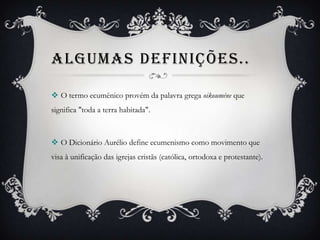 ALGUMAS DEFINIÇÕES..
 O termo ecumênico provém da palavra grega oikouméne que
significa "toda a terra habitada".
 O Dicionário Aurélio define ecumenismo como movimento que
visa à unificação das igrejas cristãs (católica, ortodoxa e protestante).
 