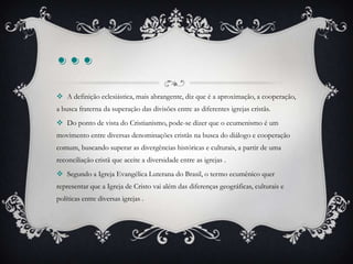 ...
 A definição eclesiástica, mais abrangente, diz que é a aproximação, a cooperação,
a busca fraterna da superação das divisões entre as diferentes igrejas cristãs.
 Do ponto de vista do Cristianismo, pode-se dizer que o ecumenismo é um
movimento entre diversas denominações cristãs na busca do diálogo e cooperação
comum, buscando superar as divergências históricas e culturais, a partir de uma
reconciliação cristã que aceite a diversidade entre as igrejas .
 Segundo a Igreja Evangélica Luterana do Brasil, o termo ecumênico quer
representar que a Igreja de Cristo vai além das diferenças geográficas, culturais e
políticas entre diversas igrejas .
 