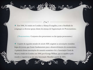  Em 1846, foi criada em Londres a Aliança Evangélica, com a finalidade de
congregar as diversas igrejas diante da ameaça de fragmentação do Protestantismo.
( Protestantismo: Conjuntos dos protestantes ou das igrejas protestantes.)
 A partir da segunda metade do século XIX surgiram as associações mundiais
leigas de jovens, que foram fundamentais para o desenvolvimento do ecumenismo.
A primeira destas associações de caractér ecumênico foi a Associação Cristã de
Moços, criada em Londres em 1844, por George William, que se espalhou pelo
mundo e organizou-se em uma Associação Mundial a partir de 1855.
 
