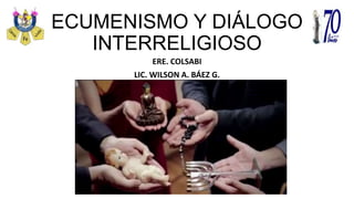 ECUMENISMO Y DIÁLOGO
INTERRELIGIOSO
ERE. COLSABI
LIC. WILSON A. BÁEZ G.
 