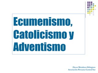Ecumenismo,
Catolicismo y
Adventismo
                Oscar Mendoza Orbegoso
           Asociación Peruana Central Sur
 