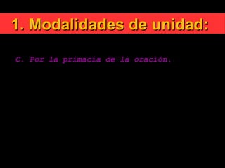1. Modalidades de unidad:1. Modalidades de unidad:
C. Por la primacía de la oración.
«Esta conversión del corazón y santidad de vida,
junto con las oraciones públicas y privadas por la
unidad de los cristianos, deben considerarse como el
alma de todo el movimiento ecuménico y pueden
llamarse con razón ecumenismo espiritual».
Cuando los cristianos rezan juntos la meta de la
unidad aparece más cercana.
 
