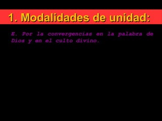 1. Modalidades de unidad:1. Modalidades de unidad:
E. Por la convergencias en la palabra de
Dios y en el culto divino.
1. Un hecho tan importante para diversos grupos
lingüísticos como son las traducciones ecuménicas de
la Biblia.
2. A la renovación litúrgica realizada por la Iglesia
católica, corresponde en diversas Comunidades
eclesiales la iniciativa de renovar sus cultos.
 