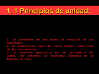 1. 1 Principios de unidad:1. 1 Principios de unidad:
CIC 815 ¿Cuáles son estos vínculos de la unidad? "Por
encima de todo esto, revestíos del amor, que es el
vínculo de la perfección" (Col 3, 14).
Pero la unidad de la Iglesia peregrina está asegurada
por vínculos visibles de comunión:
1. La profesión de una misma fe recibida de los
Apóstoles;
2. La celebración común del culto divino, sobre todo
de los sacramentos;
3. La sucesión apostólica por el sacramento del
orden, que conserva la concordia fraterna de la
familia de Dios
 