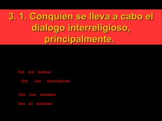 3. 1. Conquien se lleva a cabo el3. 1. Conquien se lleva a cabo el
dialogo interreligioso,dialogo interreligioso,
principalmente.principalmente.
El diálogo interreligioso, a diferencia del ecumenismo, (que
es la búsqueda de la unidad entre los hermanos cristianos de
distinta denominación), es entre personas de distinta
religión:
1. Con los judíos, que comparten con los cristianos el mismo
Dios del Antiguo Testamento y la espera del Mesías.
2. Con los musulmanes, con su Dios Alá, justo y
misericordioso, cuyo profeta es Mahoma, sus sacerdotes los
imanes, y sus santos y místicos los sufis.
3. Con los hindúes, con su Dios Krishna, a veces también
manifestado como Rama.
4. Con el budismo cuyo profeta y maestro en el camino del
encuentro con Él es Buda Gautama.
 