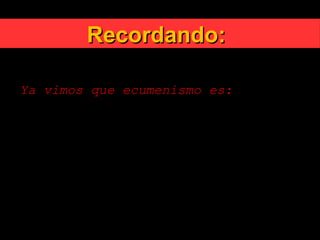 Recordando:Recordando:
Ya vimos que ecumenismo es:
Es el conjunto de esfuerzos y actividades
que apuntan a restablecer la plena
comunión entre todos los cristianos.
Promueve la unidad de todos los
cristianos como una fraternidad
reconciliada en la diversidad
 