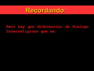 Recordando:Recordando:
Pero hay que diferenciar de Dialogo
Interreligioso que es:
«No es solo el coloquio, sino también el
conjunto de las relaciones
interreligiosas, positivas y
constructivas, con personas y comunidades
de otras creencias, a través del
conocimiento mutuo y el enriquecimiento
recíproco» (DA 3)
 