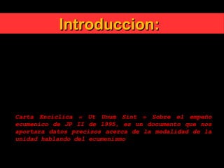 Introduccion:Introduccion:
En efecto, la unidad dada por el Espíritu Santo no
consiste simplemente en el encontrarse juntas unas
personas que se suman unas a otras.
Es una unidad constituida por los vínculos de la
profesión de la fe, de los sacramentos y de la
comunión jerárquica.
Carta Encíclica « Ut Unum Sint » Sobre el empeño
ecumenico de JP II de 1995, es un documento que nos
aportara datos precisos acerca de la modalidad de la
unidad hablando del ecumenismo
 