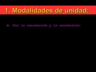 1. Modalidades de unidad:1. Modalidades de unidad:
A. Por la renovación y la conversión.
El Concilio Vaticano II, incluyendo en la renovación
la tarea ecuménica de unir a los cristianos divididos
entre sí señala: «No hay verdadero ecumenismo sin
conversión interior».
El Concilio llama tanto a la conversión personal como
a la comunitaria.
 