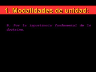 1. Modalidades de unidad:1. Modalidades de unidad:
B. Por la importancia fundamental de la
doctrina.
No se trata en este contexto de modificar el depósito
de la fe, de cambiar el significado de los dogmas, de
suprimir en ellos palabras esenciales, de adaptar la
verdad a los gustos de una época, de quitar ciertos
artículos del Credo con el falso pretexto de que ya
no son comprensibles hoy.
La unidad querida por Dios sólo se puede realizar en
la adhesión común al contenido íntegro de la fe
revelada.
 