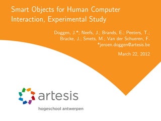 Smart Objects for Human Computer
Interaction, Experimental Study
            Doggen, J.*; Neefs, J.; Brands, E.; Peeters, T.;
              Bracke, J.; Smets, M.; Van der Schueren, F.
                                 *jeroen.doggen@artesis.be
                                            March 22, 2012
 