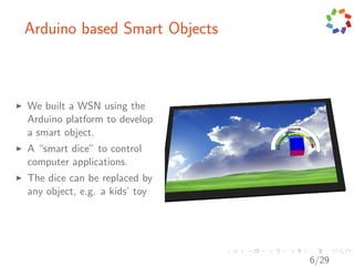 Arduino based Smart Objects



We built a WSN using the
Arduino platform to develop
a smart object.
A “smart dice” to control
computer applications.
The dice can be replaced by
any object, e.g. a kids’ toy




                               6/29
 