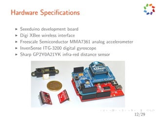 Hardware Speciﬁcations

  Seeeduino development board
  Digi XBee wireless interface
  Freescale Semiconductor MMA7361 analog accelerometer
  InvenSense ITG-3200 digital gyroscope
  Sharp GP2Y0A21YK infra-red distance sensor




                                                         12/29
 