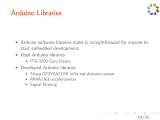 Arduino Libraries


   Arduino software libraries make it straightforward for anyone to
   start embedded development.
   Used Arduino libraries
       ITG-3200 Gyro library
   Developed Arduino libraries
       Sharp GP2Y0A21YK infra-red distance sensor
       MMA7361 accelerometer
       Signal ﬁltering




                                                             14/29
 
