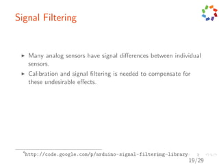 Signal Filtering


       Many analog sensors have signal diﬀerences between individual
       sensors.
       Calibration and signal ﬁltering is needed to compensate for
       these undesirable eﬀects.




  4
      http://code.google.com/p/arduino-signal-filtering-library
                                                                  19/29
 