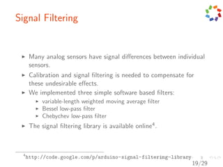 Signal Filtering


       Many analog sensors have signal diﬀerences between individual
       sensors.
       Calibration and signal ﬁltering is needed to compensate for
       these undesirable eﬀects.
       We implemented three simple software based ﬁlters:
            variable-length weighted moving average ﬁlter
            Bessel low-pass ﬁlter
            Chebychev low-pass ﬁlter
       The signal ﬁltering library is available online4 .



  4
      http://code.google.com/p/arduino-signal-filtering-library
                                                                  19/29
 