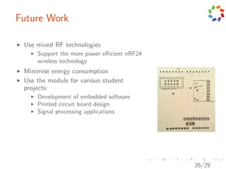 Future Work

 Use mixed RF technologies
     Support the more power eﬃcient nRF24
     wireless technology
 Minimise energy consumption
 Use the module for various student
 projects:
     Development of embedded software
     Printed circuit board design
     Signal processing applications




                                            26/29
 