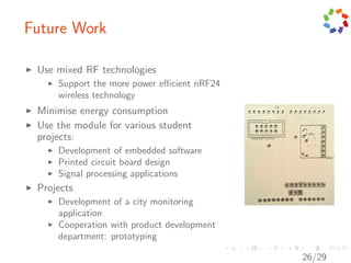 Future Work

 Use mixed RF technologies
     Support the more power eﬃcient nRF24
     wireless technology
 Minimise energy consumption
 Use the module for various student
 projects:
     Development of embedded software
     Printed circuit board design
     Signal processing applications
 Projects
     Development of a city monitoring
     application
     Cooperation with product development
     department: prototyping

                                            26/29
 