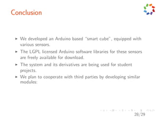 Conclusion


   We developed an Arduino based “smart cube”, equipped with
   various sensors.
   The LGPL licensed Arduino software libraries for these sensors
   are freely available for download.
   The system and its derivatives are being used for student
   projects.
   We plan to cooperate with third parties by developing similar
   modules:




                                                             28/29
 