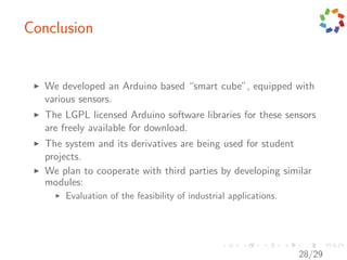 Conclusion


   We developed an Arduino based “smart cube”, equipped with
   various sensors.
   The LGPL licensed Arduino software libraries for these sensors
   are freely available for download.
   The system and its derivatives are being used for student
   projects.
   We plan to cooperate with third parties by developing similar
   modules:
       Evaluation of the feasibility of industrial applications.




                                                                   28/29
 